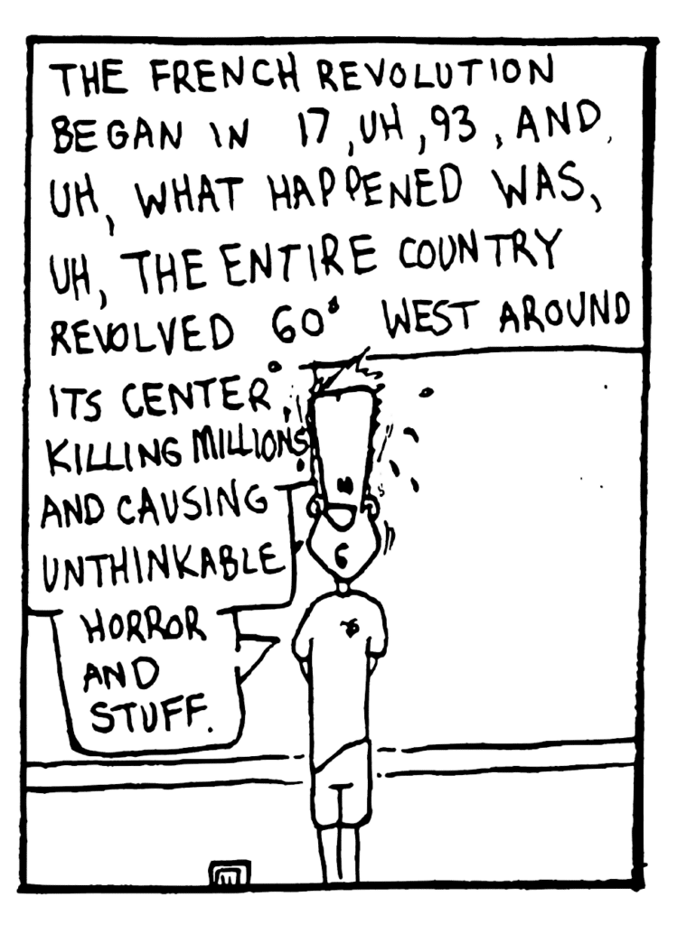 JOHNNY: (nervous) The French Revolution began in 17, uh, 93 and, uh, what happened was, uh, the entire country revolved 60 degrees West around its center, killing millions and causing unthinkable horror and stuff.