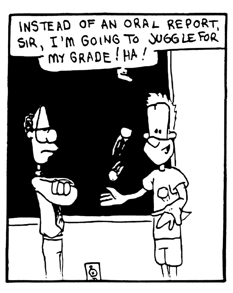 JOHNNY: Instead of an oral report, sir, I'm going to juggle for my grade! Ha!
