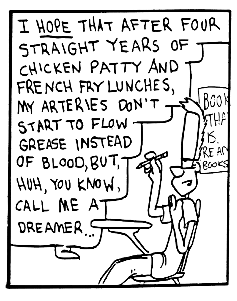 JOHNNY: I HOPE that after four straight years of chicken patty and french fry lunches, my arteries don't start to flow grease instead of blood, but, huh, you know, call me a dreamer...
