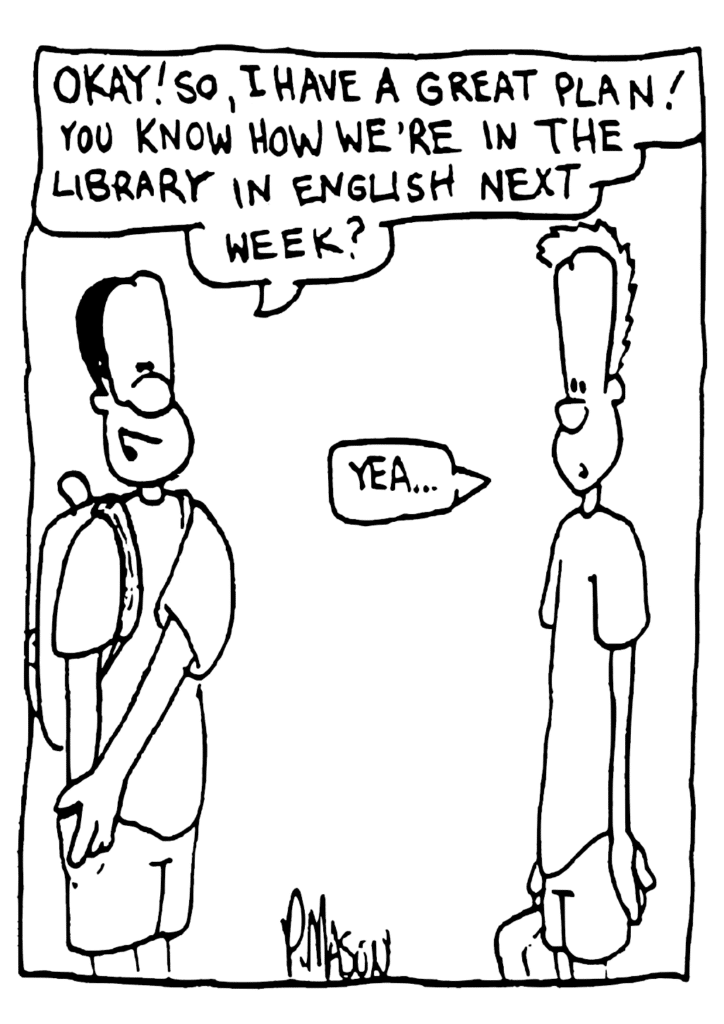 JAVON: Okay! So, I have a great plan! You know how we're in the library in English next week?
JOHNNY: Yea...