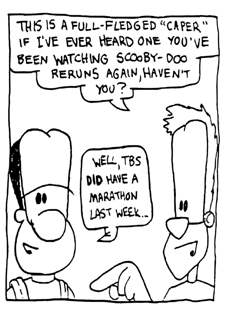 JOHNNY: This is a full-fledged "caper" if I've ever heard one. You've been watching Scooby-Doo reruns again, haven't you?
JAVON: Well, TBS DID have a marathon last week...