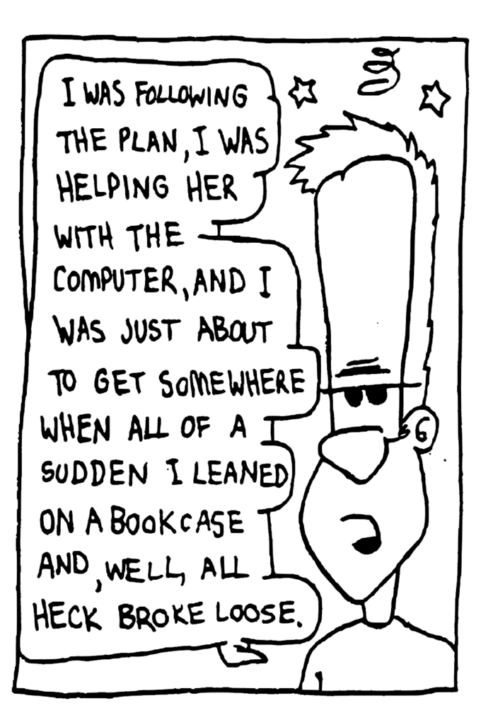 JOHNNY: I was following the plan, I was helping her with the computer, and I was just about to get somewhere when all of a sudden I leaned on a bookcase and, well, all heck broke loose.