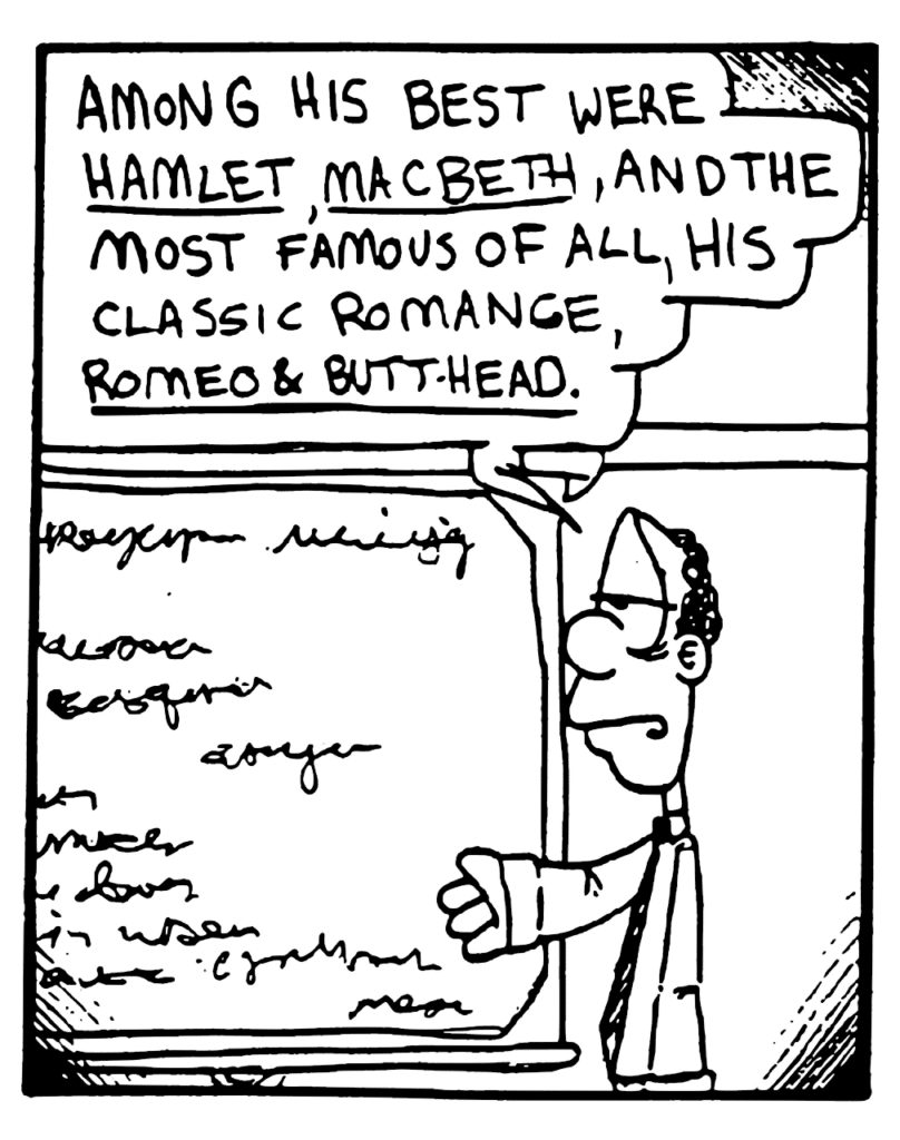 ENGLISH TEACHER: Among his est were Hamlet, Macbeth, and the most famous of all, his classic romance, Romeo & Butthead.