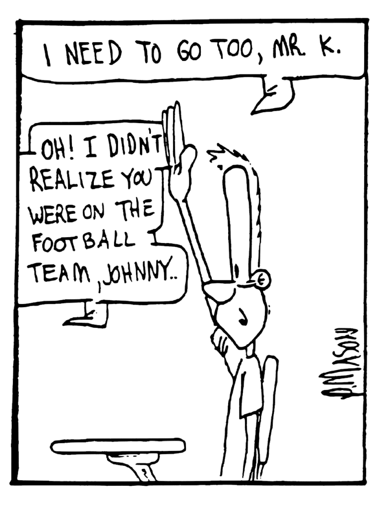 JOHNNY: I need to go too, Mr. K.
ENGLISH TEACHER: Oh! I didn't realize you were on the football team, Johnny.