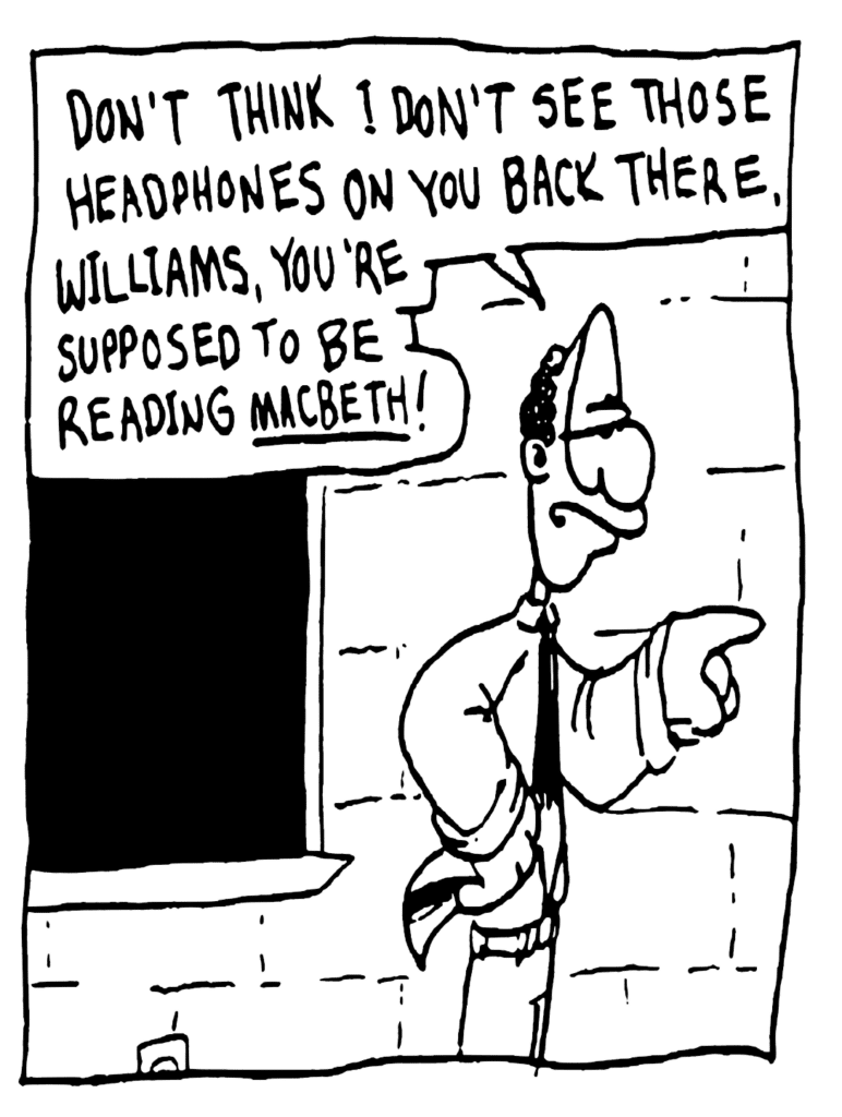 ENGLISH TEACHER: Don't think I don't see those headphones on you back there, Williams, you're supposed to be reading Macbeth!