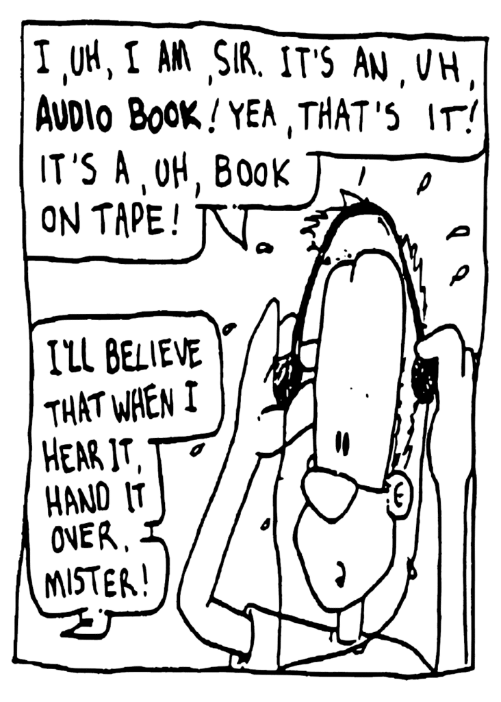 JOHNNY: I, uh, I am, sir. It's an, uh, audio book! Yea, that's it! It's a, uh, book on tape!
ENGLISH TEACHER: I'll believe that when I hear it, hand it over, mister!
