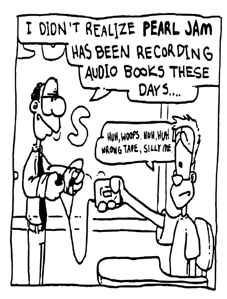 ENGLISH TEACHER: I didn't realize PEARL JAM has been recording audio books these days...
JOHNNY: Huh, woops. Huh, huh, wrong tape, silly me....