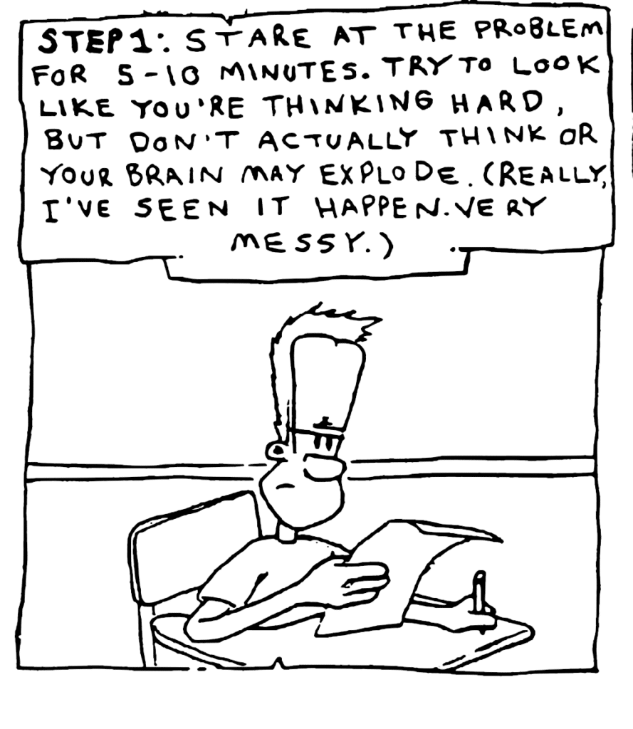 NARRATOR: STEP 1: Stare at the problem for 5-10 minutes. Try to look like you're thinking hard, but don't actually think or your brain may explode. (Really. I've seen it happen. Very messy.)
