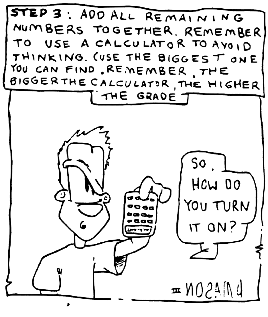 NARRATOR: STEP 3: Add all remaining numbers together. Remember to use a calculator to avoid thinking. (Use the biggest one you can find. Remember, the bigger the calculator, the higher the grade.)
JOHNNY: So how do you turn it on?