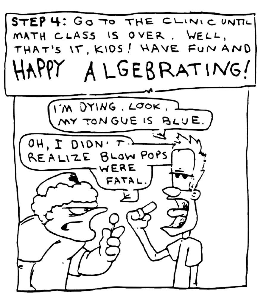 NARRATOR: STEP 4: Go to the clinic until math class is over. Well, that's it, kids! Have fun and HAPPY ALGEBRATING!
JOHNNY: I'm dying. Look, my tongue is blue.
NURSE: Oh, I didn't realize Blow Pops were fatal.