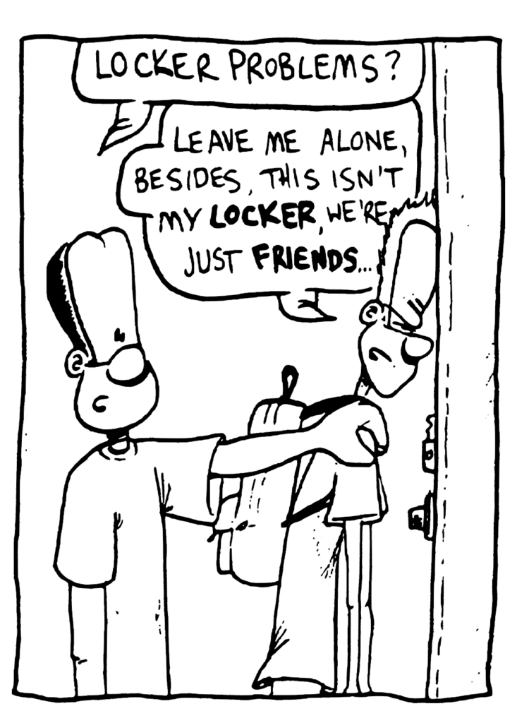 JAVON: Locker problems?
JOHNNY: Leave me alone, besides, this isn't my LOCKER, we're just FRIENDS...