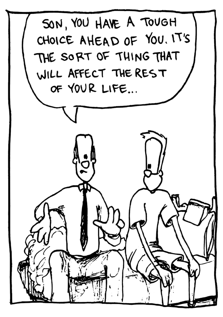DAD: Son, you have a tough choice ahead of you. It's the sort of thing that will affect the rest of your life...