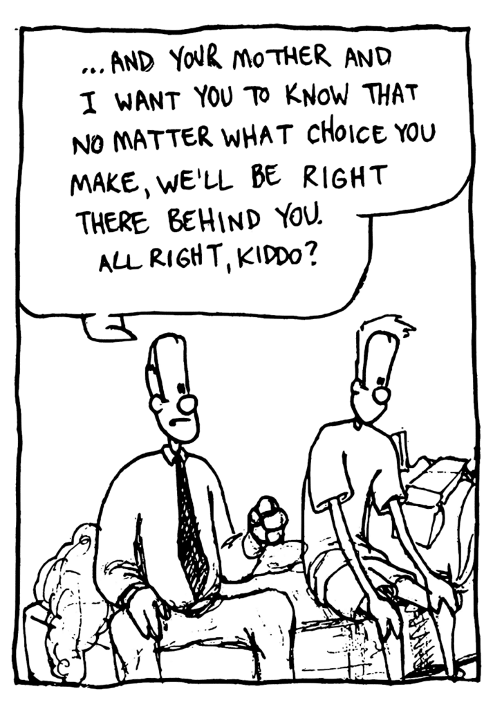 DAD: ...and your mother and I want you to know that no matter what choice you make, we'll be right there behind you. All right, kiddo?