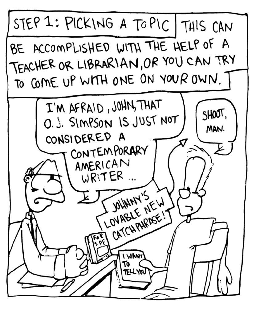 NARRATOR: Step 1: Picking a Topic. This can be accomplished with the help of a teacher or librarian, or you can try to come up with one on your own.
ENGLISH TEACHER: Im afriad, John, that O.J. Simpson is just not considered a contemporary American writer.
JOHNNY: Shoot, man.
LABEL: Johnny's lovable new catchphrase.
Johnny holds a book, "I Want to Tell You".