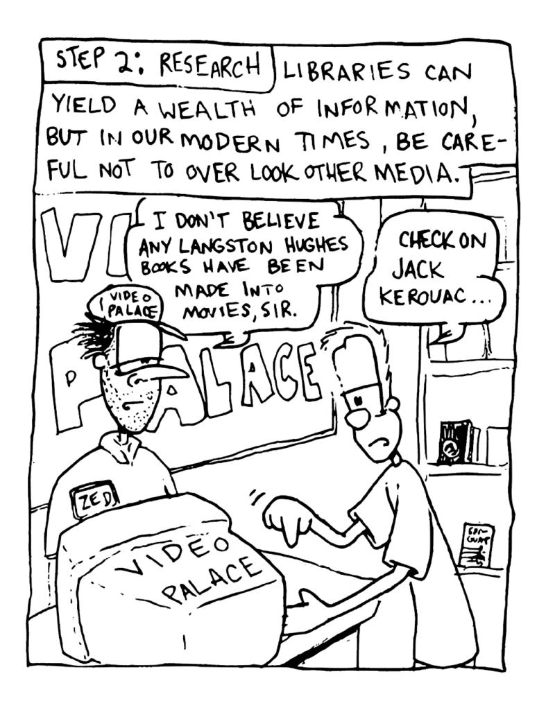 NARRATOR: Step 2: Research. Libraries can yield a wealth of information, but in our modern times, be careful not to overlook other media.
VIDEO PALACE EMPLOYEE: I don't believe any Langston Hughes books have been made into movies, sir.
JOHNNY: Check on Jack Kerouac...