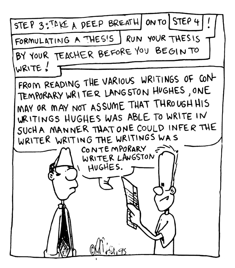 NARRATOR: Step 3: Take a Deep Breath. On to Step 4: Formulating a Thesis. Run your thesis by your teacher before you begin to write!
JOHNNY: From reading the various writings of contemporary writer Langston Hughes, one may or may not assume that through his writings Hughes was able to write in such a manner that one could infer the writer writing the writings was contemporary writer Langston Hughes.