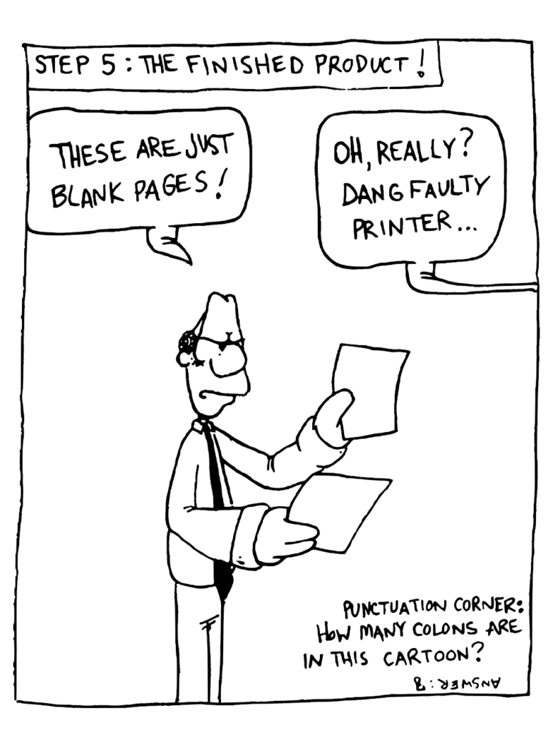NARRATOR: Step 5: The Finished Product!
ENGLISH TEACHER: These are just blank pages!
JOHNNY: Oh really? Dang faulty printer...
EXTRA: Punctuation Corner: How many colons are in this cartoon? Answer: 8