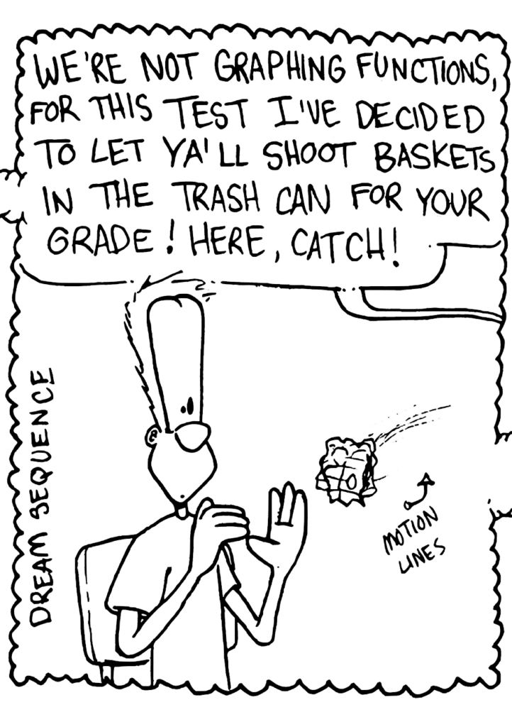 DREAM SEQUENCE
MATH TEACHER: We're not graphing functions, for this test I've decided to let ya'll shoot baskets in the trash can for your grade! Here, catch!
A balled up piece of paper is thrown to a surprised Johnny.
LABEL: Motion Lines!