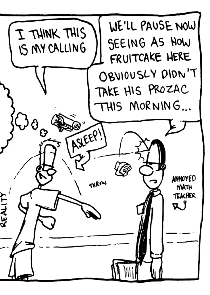 JOHNNY: I think this is my calling!
LABEL: Asleep!
MATH TEACHER: We'll pause now seeing as fruitcake here obviously didn't take his prozac this morning...
LABEL: Annoyed Math Teacher