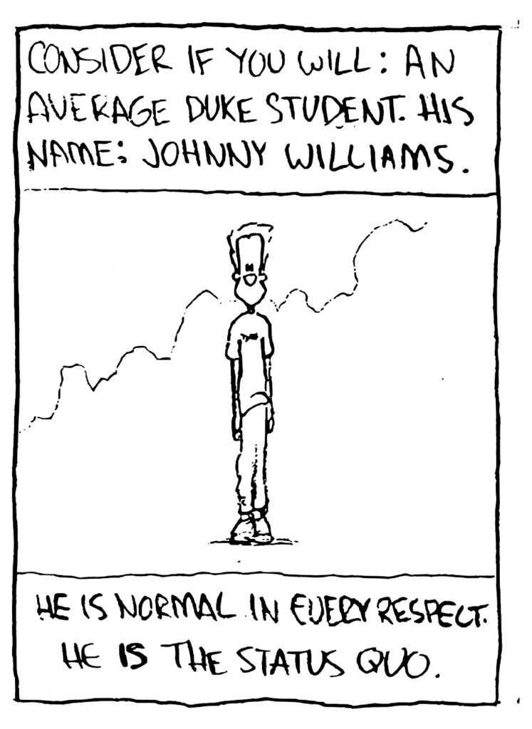 NARRATOR: Consider if you will: an average Duke student. His name: Johnny Williams.
NARRATOR: He is normal in every respect. He IS the status quo.