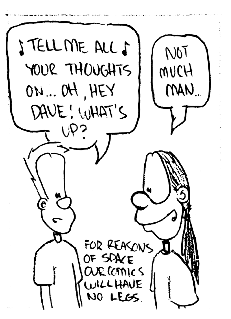 JOHNNY: "Tell me all your thoughts on..." Oh, hey Dave! What's up?
DAVE: Not much, man....
NOTE: For reasons of space, our comics will have no legs.