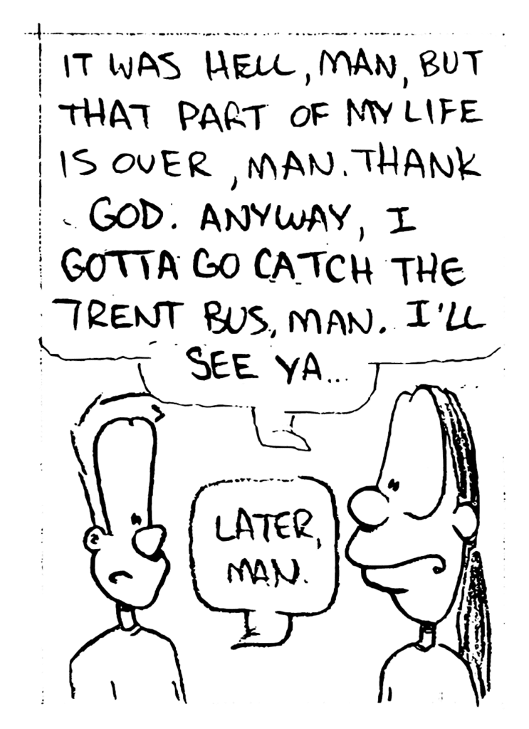DAVE: It was hell, man, but that part of my life is over, man. Thank God. Anyway, I gotta go catch the Trent bus, man. I'll see ya....
JOHNNY: Later, man.