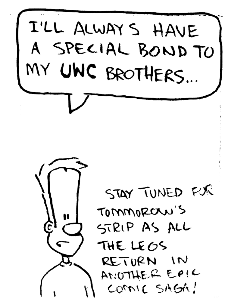 JOHNNY: I'll always have a special bond to my UWC brothers.
NOTE: Stay tuned for tomorrow's strip as all the legs return in another epic comic saga!