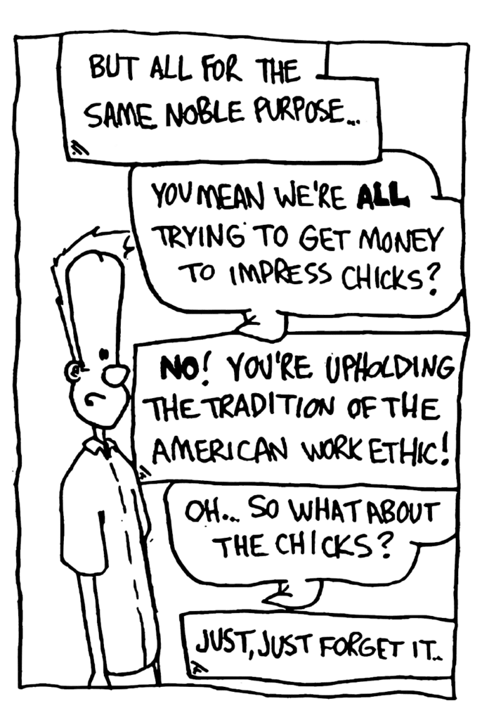 NARRATOR: But all for the same noble purpose...
JOHNNY: You mean we're ALL trying to get money to impress chicks?
NARRATOR: NO! You're upholding the tradition of the America work ethic!
JOHNNY: Oh... so what about the chicks?
NARRATOR: Just, just forget it.