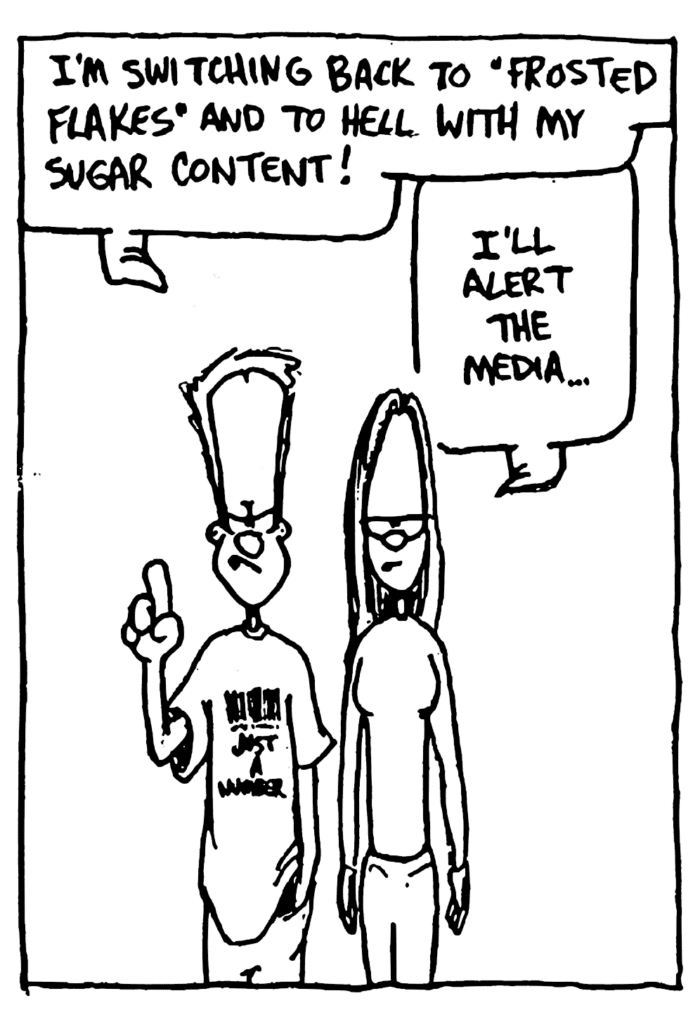 JOHNNY: I'm switching back to "Frosted Flakes" and to hell with my sugar content!
GIRL: I'll alert the media...