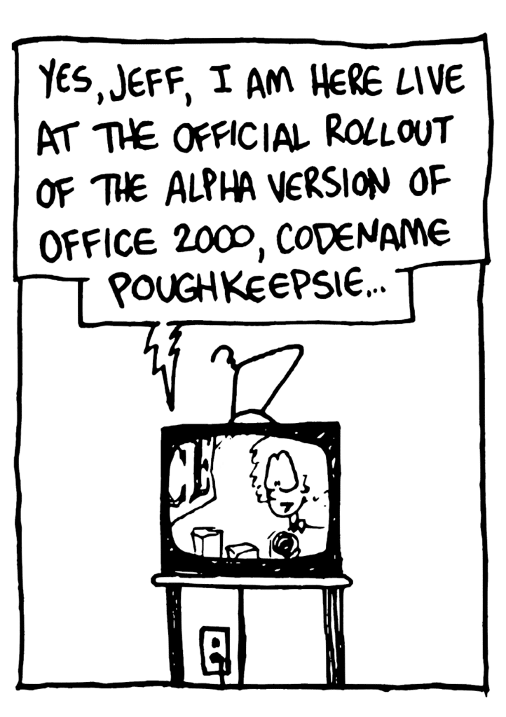 TV: Yes, Jeff, I am here live at the official rollout of the alpha version of Office 2000, codename Poughkeepsie...
