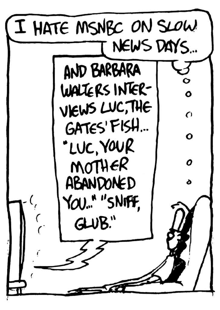 JOHNNY: I hate MSNBC on slow news days...
TV: And Barbra Walters interviews Luc, the Gates' fish... "Luc, your mother abandoned you..." "Sniff, glub."