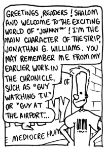 JOHNNY: Greetings, readers! Shalom and welcome to the exciting world of "Johnny"! I'm the main character of the strip, Jonathan G. Williams. You may remember me from my earlier work in the Chronicle, such as "Guy Watching TV" or "Guy at the Airport"...