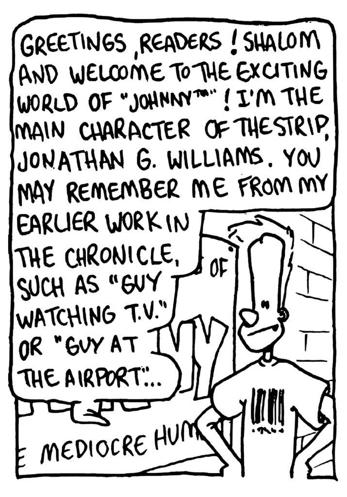 JOHNNY: Greetings, readers! Shalom and welcome to the exciting world of "Johnny"! I'm the main character of the strip, Jonathan G. Williams. You may remember me from my earlier work in the Chronicle, such as "Guy Watching TV" or "Guy at the Airport"...