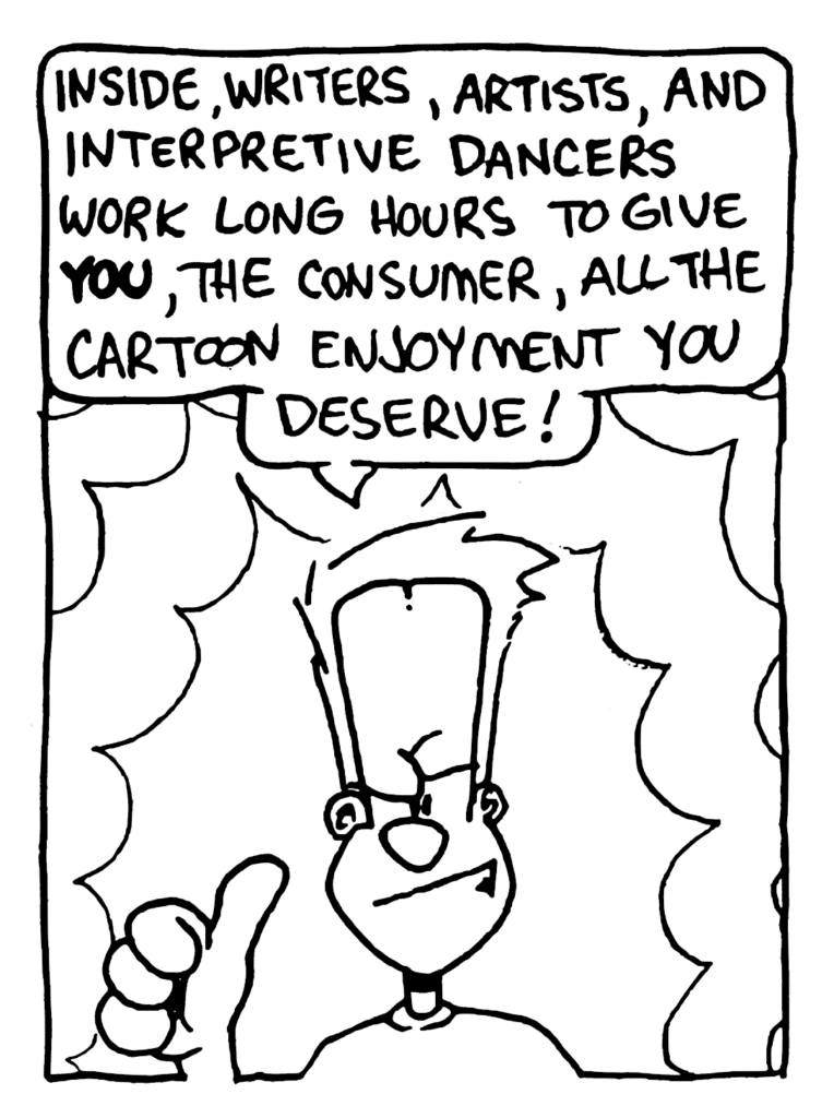 JOHNNY: Inside, writers, artists, and interpretive dancers work long hours to give YOU, the consumer, all the cartoon enjoyment you deserve!