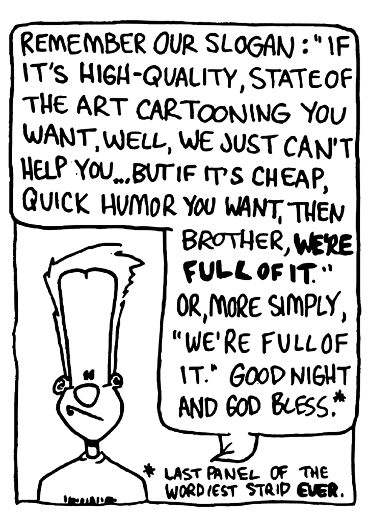 JOHNNY: Remember our slogan: "If it's high-quality, state of the art cartooning you want, well, we just can't help you... but if it's cheap, quick humor you want, then brother, WE'RE FULL OF IT." Or, more simply, "We're full of it." Good night and God bless.
NOTE: Last panel of the wordiest strip ever.