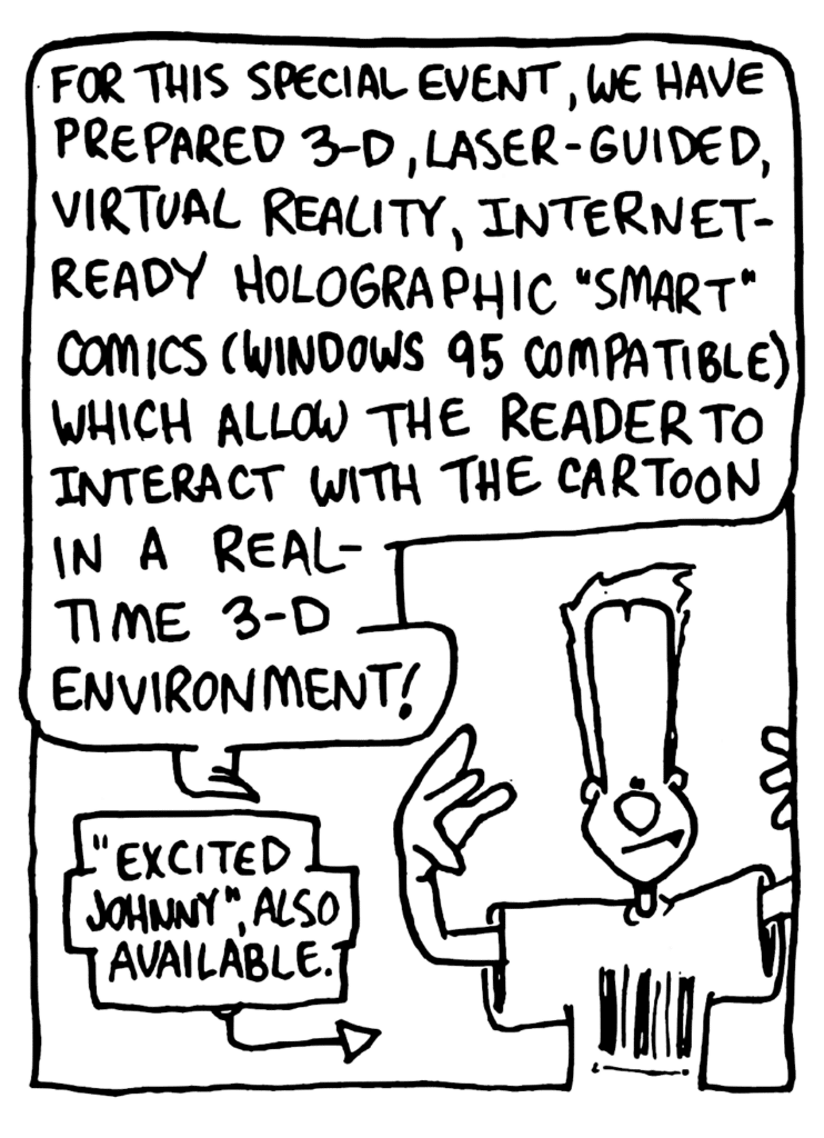 JOHNNY: For this special event, we have prepared 3-D, laser-guided, virtual reality, Internet-ready holographic "smart" comics (Windows 95 compatible) which allow the reader to interact with the cartoon in a real-time 3-D environment!
LABEL: "Excited Johnny", also available