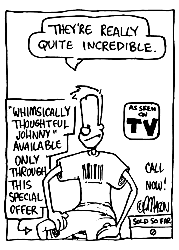 JOHNNY: They're really quite incredible.
LABEL: "Whimsically Thoughtful Johnny" available only through this special offer
LABEL: AS SEEN ON TV! CALL NOW! SOLD SO FAR: 0