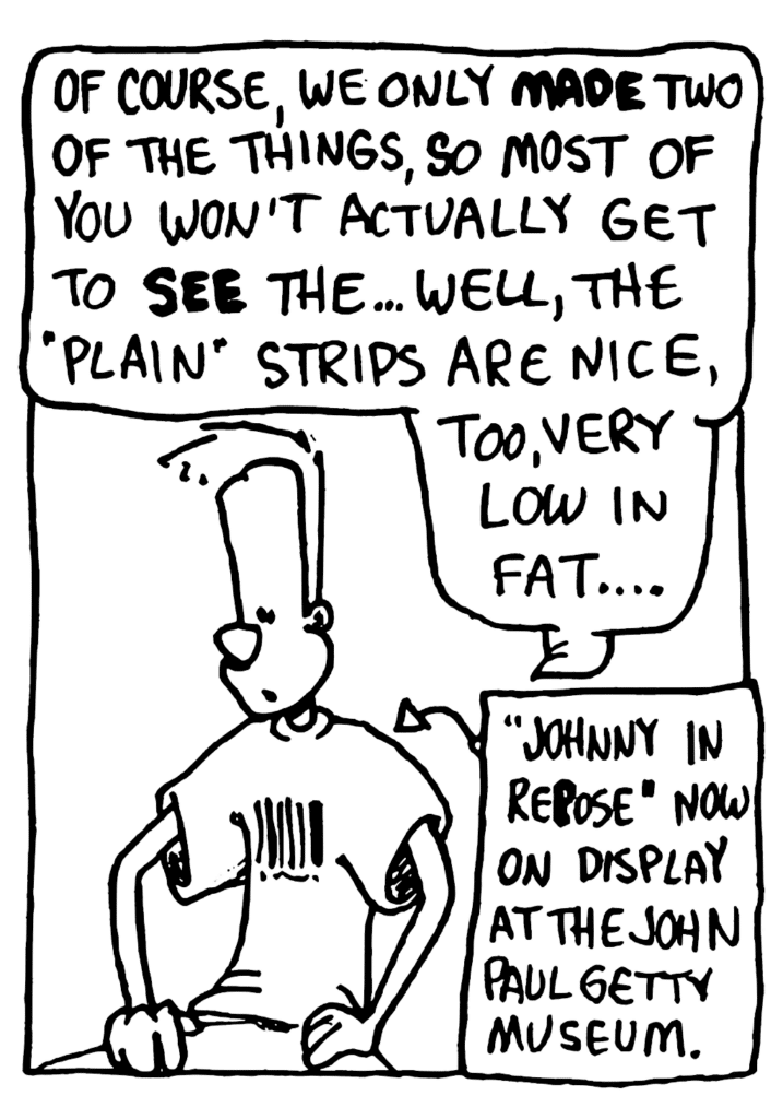 JOHNNY: Of course, we only MADE two of the things, so most of you won't actually get to SEE the... well, the "plain" strips are nice, too, very low in fat...
LABEL: "Johnny in Repose" now on display at the John Paul Getty museum