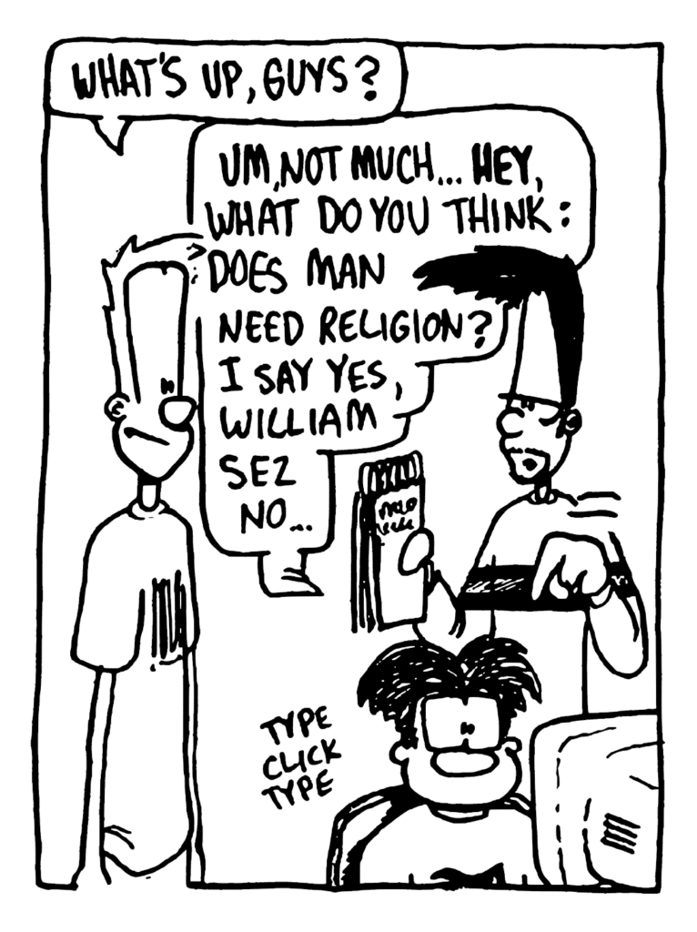 JOHNNY: What's up, guys?
BEN: Um, not much... HEY, what do you think: does man need religion? I say yes, William sez no...