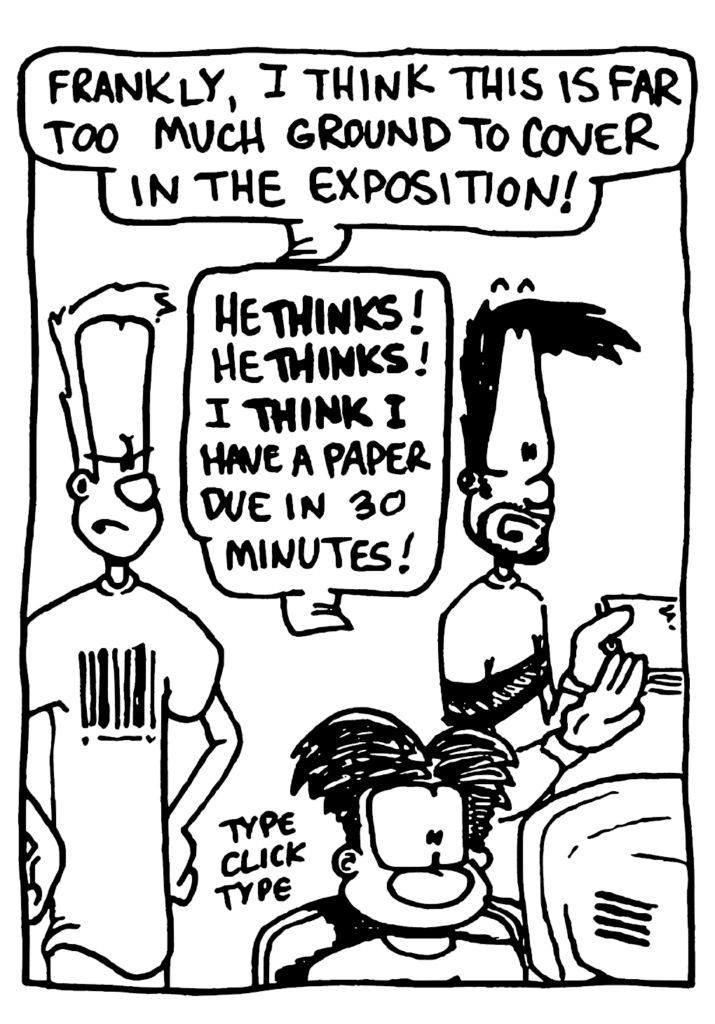 JOHNNY: Frankly, I think this is far too much ground to cover in the exposition!
BEN: He THINKS! He THINKS! I THINK I have a paper due in 30 minutes!