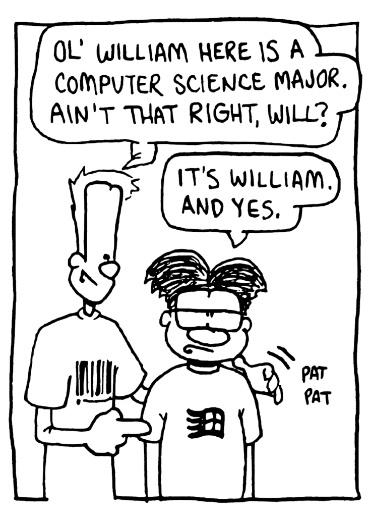 JOHNNY: Ol' William here is a computer science major. Ain't that right, Will?
WILLIAM: It's William. And yes.