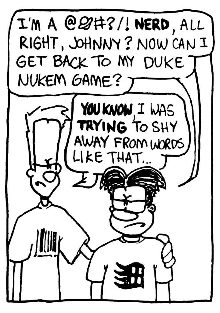 WILLIAM: I'm a @%#?/! NERD, all right, Johnny? Now can I get back to my Duke Nukem game?
JOHNNY: YOU KNOW, I was TRYING to shy away from words like that...