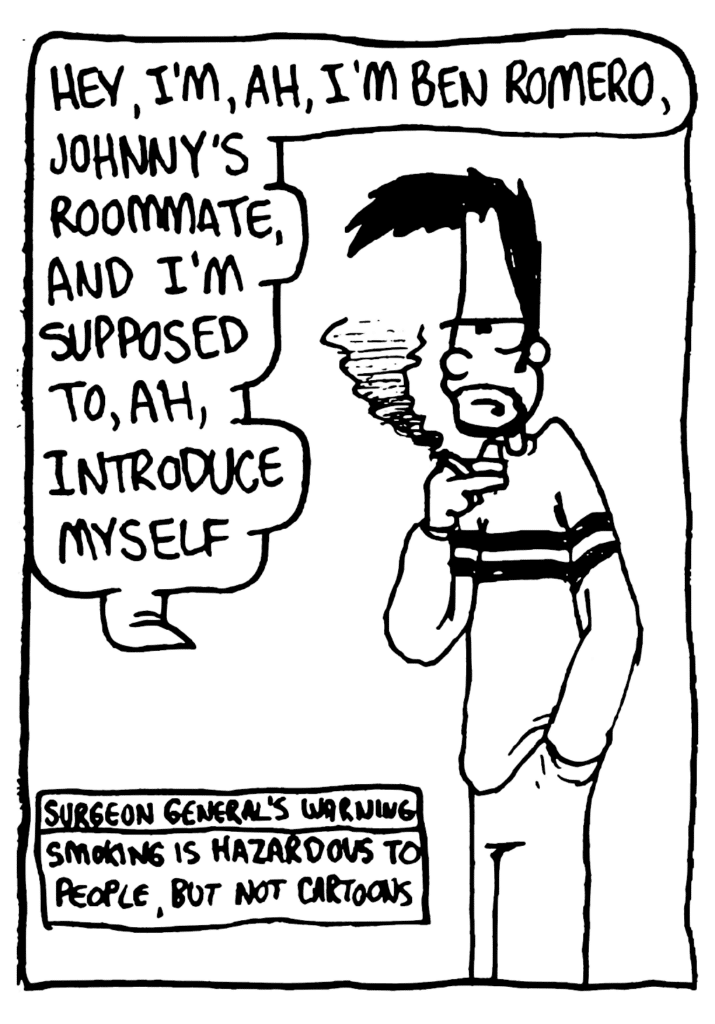 BEN: Hey, I'm, ah, Ben Romero, Johnny's roommate, and I'm supposed to, ah, introduce myself.
NOTE: Surgeon General's Warning: Smoking is hazardous to people, but not cartoons