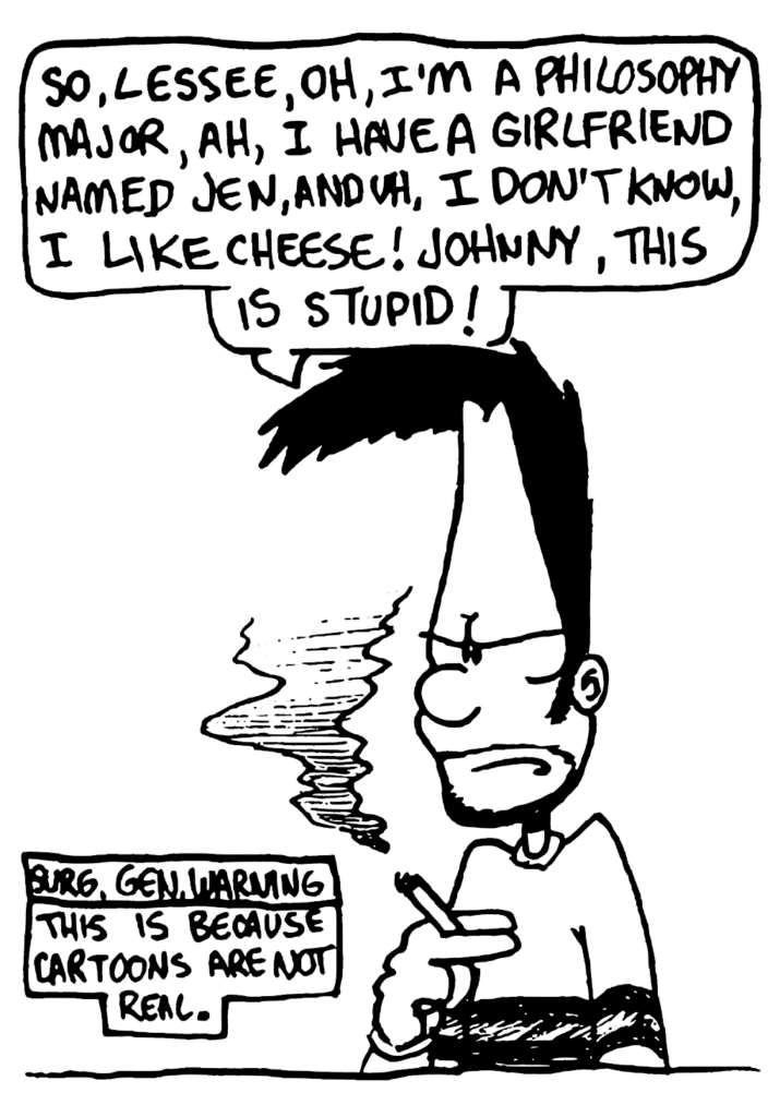 BEN: So, lessee, oh, I'm a philosophy major, ah, I have a girlfriend named Jen, and uh, I don't know, I like cheese! Johnny, this is stupid!
NOTE: Surg. Gen. Warning: This is because cartoons are not real.