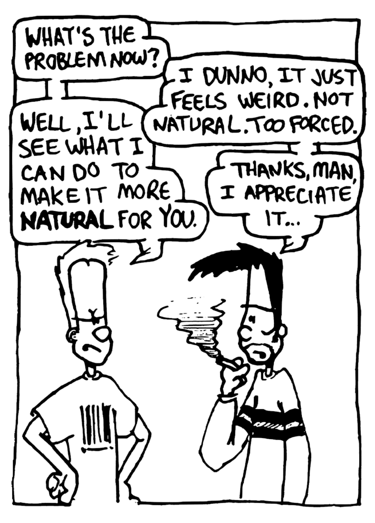 JOHNNY: What's the problem now?
BEN: I dunno, it just feels weird. Not natural. Too forced.
JOHNNY: Well, I'll see what I can do to make it more NATURAL for you.
BEN: THanks, man. I appreciate it...