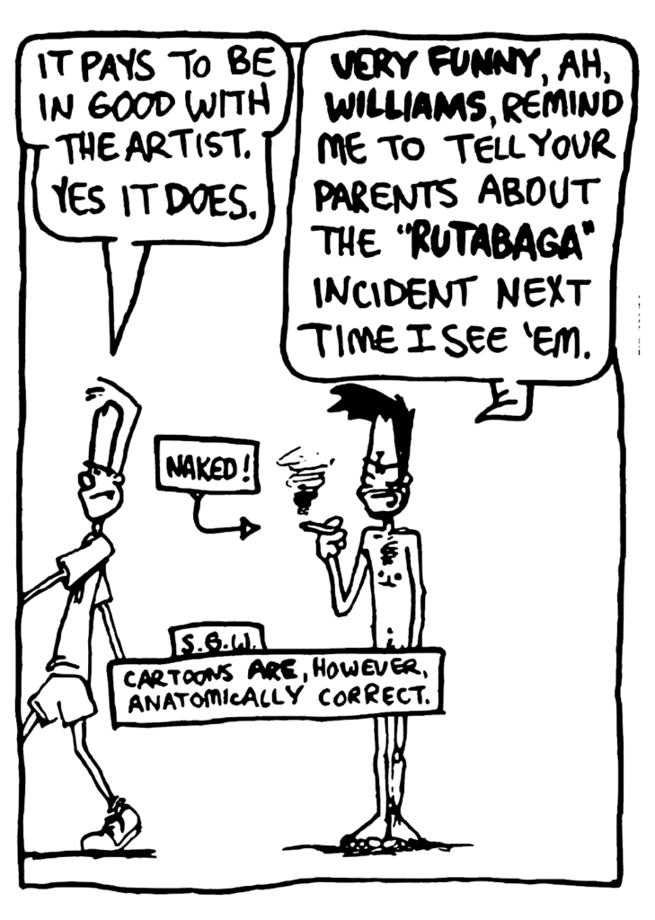 JOHNNY: It pays to be in good with the artist. Yes, it does.
BEN: VERY FUNNY, ah, WILLIAMS, remind me to tell your parents about the "RUTABAGA" incident next time I see 'em.
LABEL: Naked!
NOTE: S.G.W.: Cartoons ARE, however, anatomically correct.
