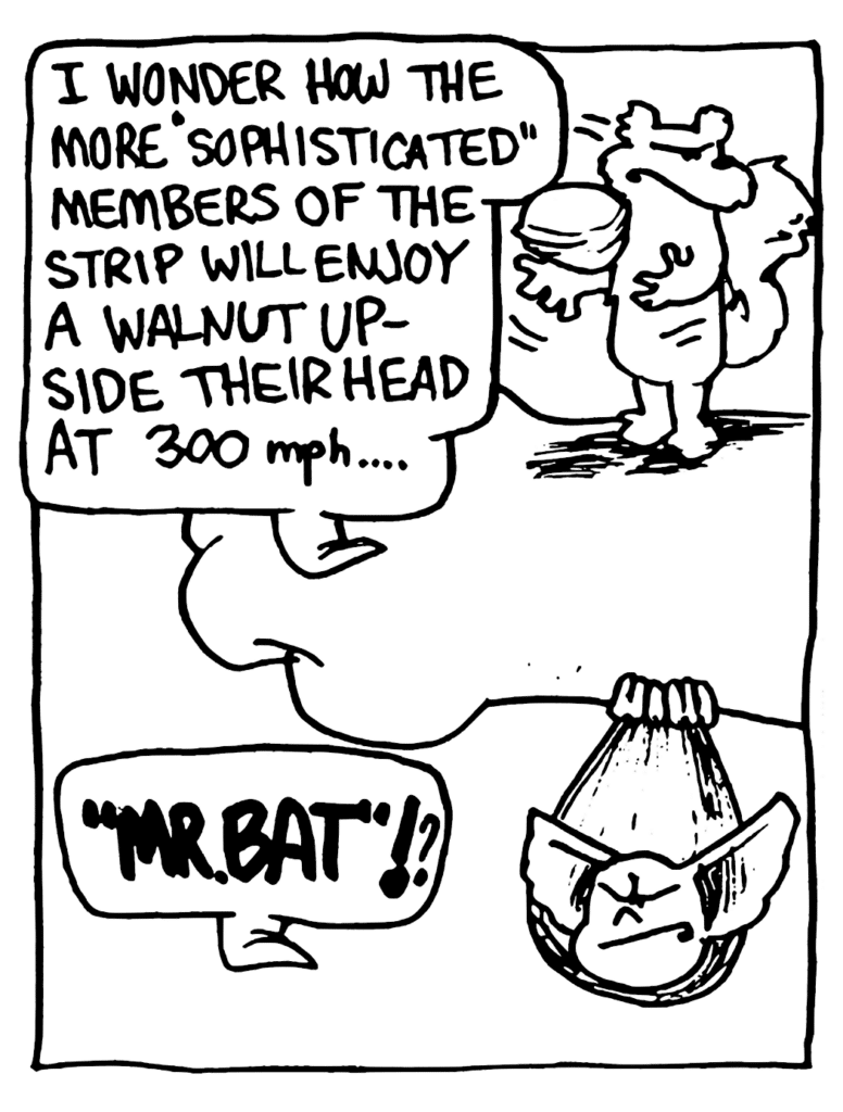 NICK: I wonder how the more "sophisticated" members of the strip will enjoy a walnut up-side their head at 300 mph....
MO: "MR. BAT"!?