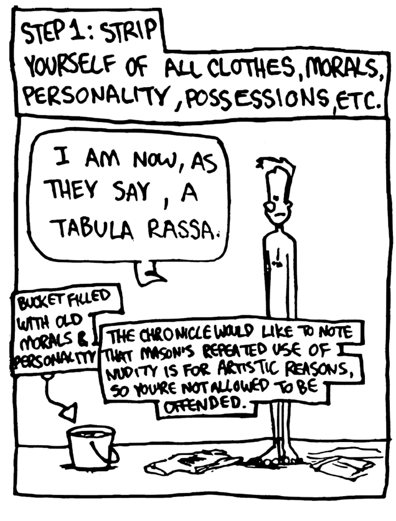 NARRATOR: Step 1: Strip yourself of all clothes, morals, personality, possessions, etc.
JOHNNY: I am now, as they say, a tabula rassa.
LABEL: Bucket filled with old morals & personality
NOTE: The Chronicle would like to note that Mason's repeated use of nudity is for artistic reasons, so you're not allowed to be offended.