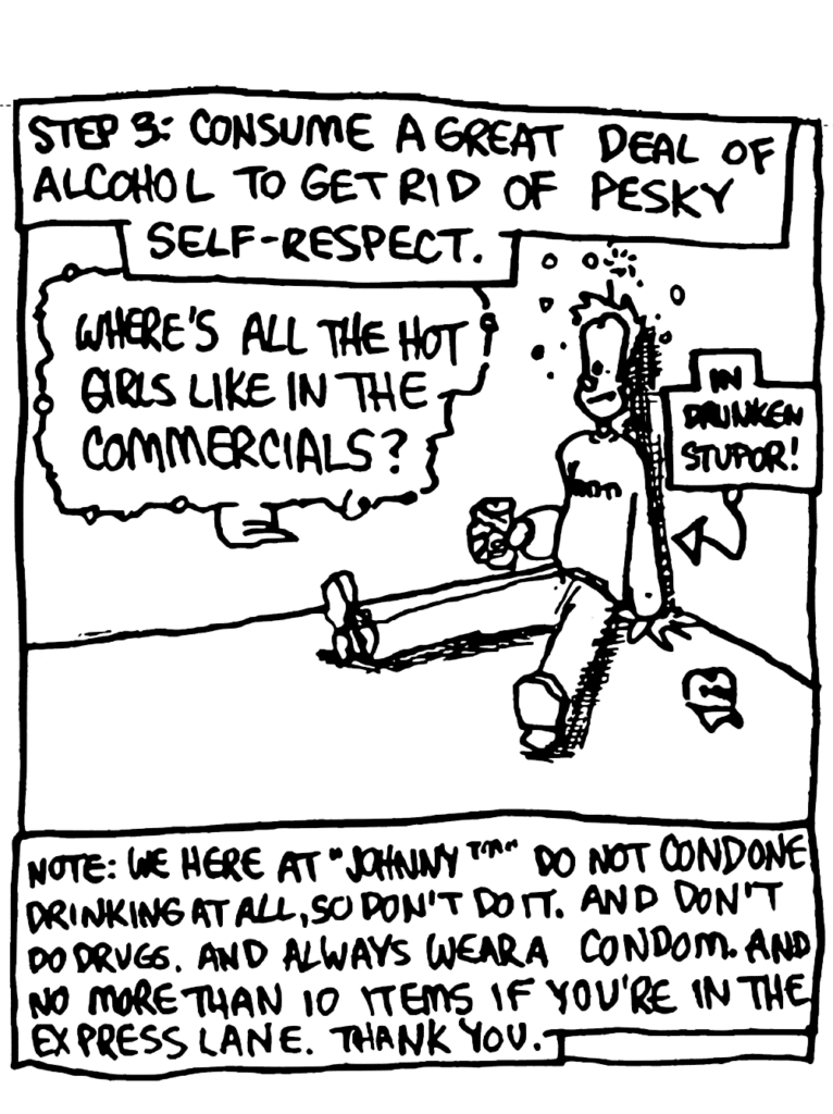 NARRATOR: Step 3: Consume a great deal of alcohol to get rid of pesky self-respect.
JOHNNY: Where's all the hot girls like in the commercials?
LABEL: In drunken stupor!
NOTE: We here at "Johnny" do not condone drinking at all, so don't do it. And don't do drugs. And always wear a condom. And no more than 10 items if you're in the express lane. Thanks you