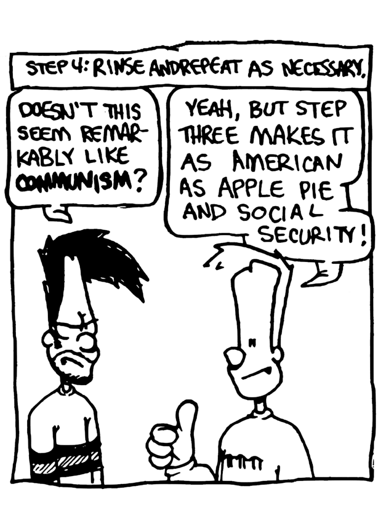 NARRATOR: Step 4: Rinse and repeat as necessary.
BEN: Doesn't this seem remarkably like COMMUNISM?
JOHNNY: Yes, but step three makes is as American as apple pie and Social Security!